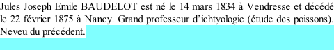 Jules Joseph Emile BAUDELOT est né le 14 mars 1834 à Vendresse et décédé le 22 février 1875 à Nancy. Grand professeur d’ichtyologie (étude des poissons). Neveu du précédent.