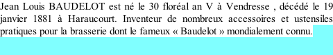 Jean Louis BAUDELOT est né le 30 floréal an V à Vendresse , décédé le 19 janvier 1881 à Haraucourt. Inventeur de nombreux accessoires et ustensiles pratiques pour la brasserie dont le fameux « Baudelot » mondialement connu.