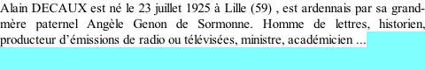 Alain DECAUX est né le 23 juillet 1925 à Lille (59) , est ardennais par sa grand-mère paternel Angèle Genon de Sormonne. Homme de lettres, historien, producteur d’émissions de radio ou télévisées, ministre, académicien ...