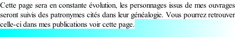 Cette page sera en constante évolution, les personnages issus de mes ouvrages seront suivis des patronymes cités dans leur généalogie. Vous pourrez retrouver celle-ci dans mes publications voir cette page.