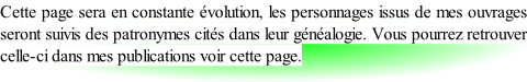 Cette page sera en constante évolution, les personnages issus de mes ouvrages seront suivis des patronymes cités dans leur généalogie. Vous pourrez retrouver celle-ci dans mes publications voir cette page.