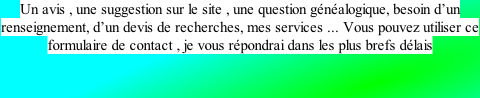 Un avis , une suggestion sur le site , une question généalogique, besoin d’un renseignement, d’un devis de recherches, mes services ... Vous pouvez utiliser ce formulaire de contact , je vous répondrai dans les plus brefs délais