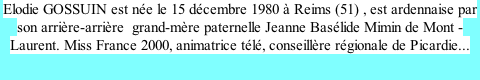 Elodie GOSSUIN est née le 15 décembre 1980 à Reims (51) , est ardennaise par son arrière-arrière  grand-mère paternelle Jeanne Basélide Mimin de Mont -Laurent. Miss France 2000, animatrice télé, conseillère régionale de Picardie...